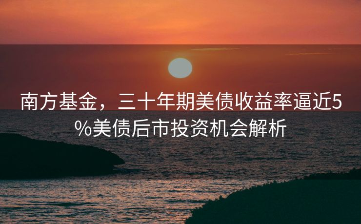 南方基金，三十年期美债收益率逼近5%美债后市投资机会解析