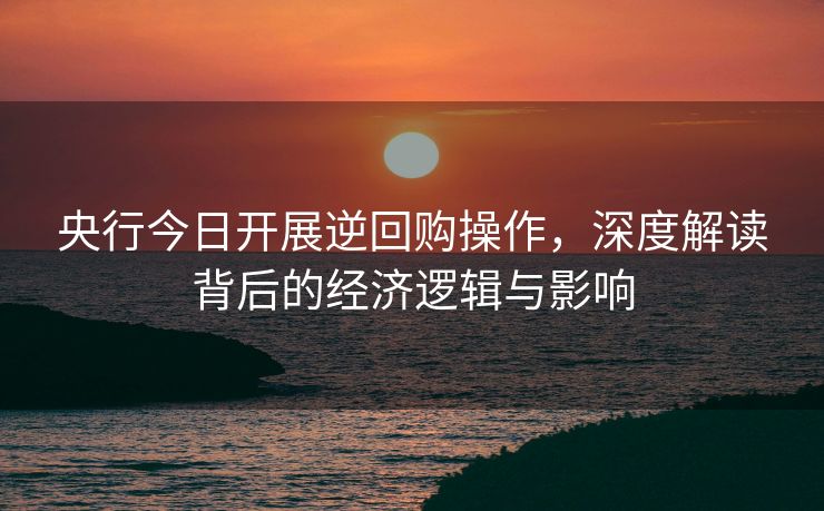 央行今日开展逆回购操作，深度解读背后的经济逻辑与影响
