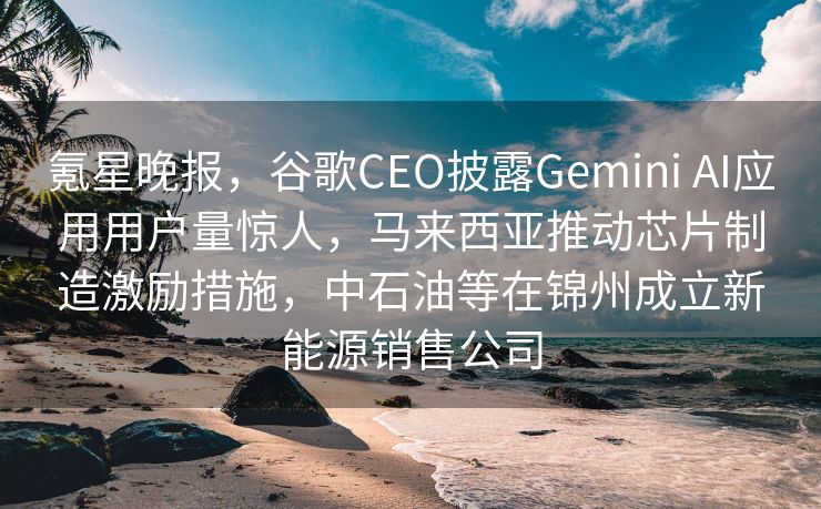 氪星晚报，谷歌CEO披露Gemini AI应用用户量惊人，马来西亚推动芯片制造激励措施，中石油等在锦州成立新能源销售公司