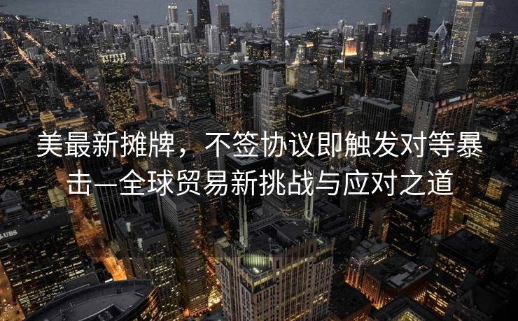 美最新摊牌，不签协议即触发对等暴击—全球贸易新挑战与应对之道