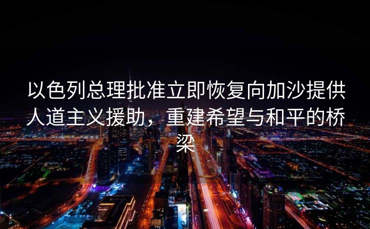 以色列总理批准立即恢复向加沙提供人道主义援助，重建希望与和平的桥梁