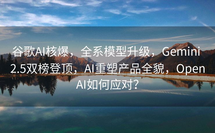 谷歌AI核爆，全系模型升级，Gemini 2.5双榜登顶，AI重塑产品全貌，OpenAI如何应对？