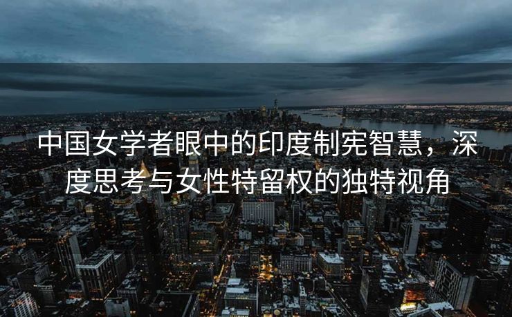 中国女学者眼中的印度制宪智慧，深度思考与女性特留权的独特视角