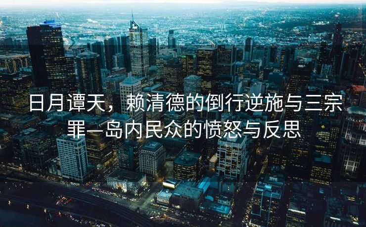 日月谭天，赖清德的倒行逆施与三宗罪—岛内民众的愤怒与反思