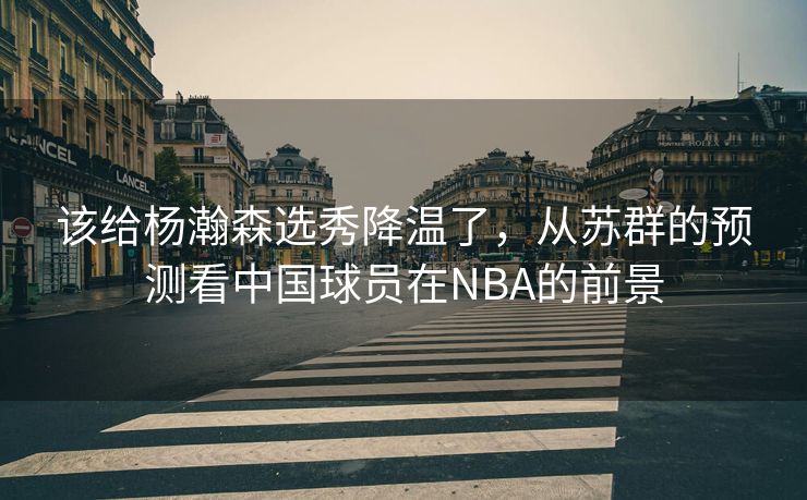 该给杨瀚森选秀降温了，从苏群的预测看中国球员在NBA的前景