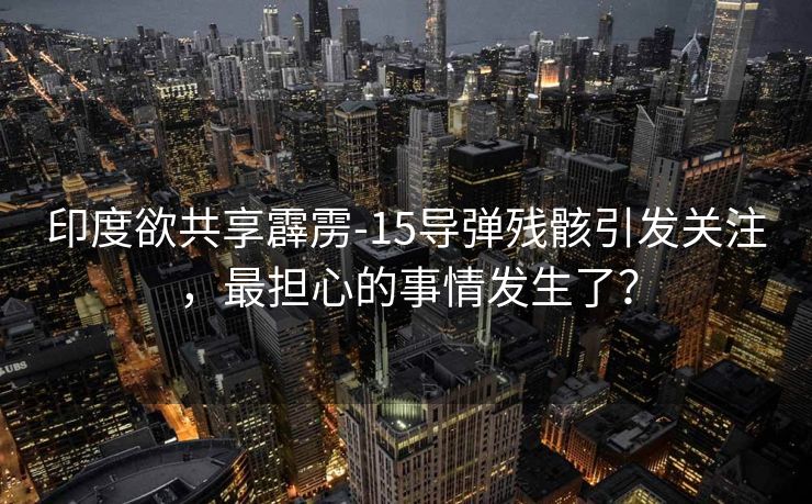 印度欲共享霹雳-15导弹残骸引发关注，最担心的事情发生了？
