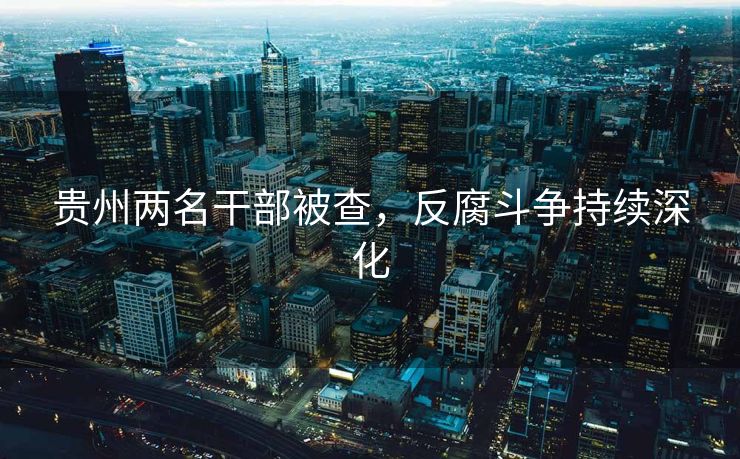 贵州两名干部被查，反腐斗争持续深化