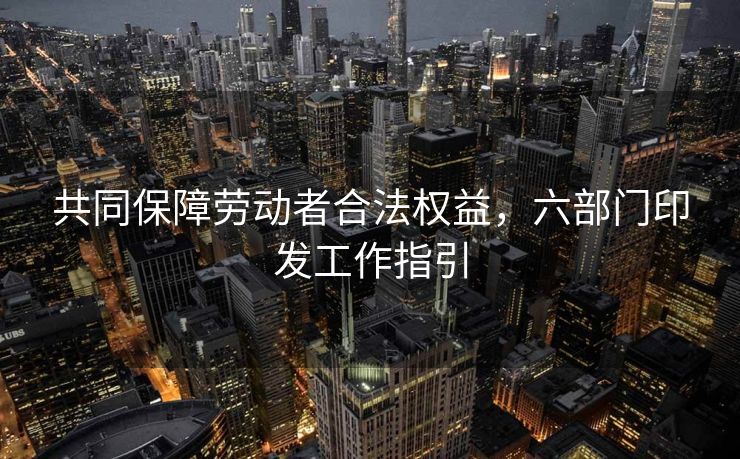 共同保障劳动者合法权益，六部门印发工作指引