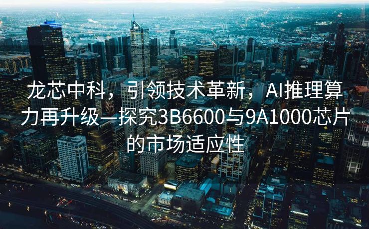 龙芯中科，引领技术革新，AI推理算力再升级—探究3B6600与9A1000芯片的市场适应性