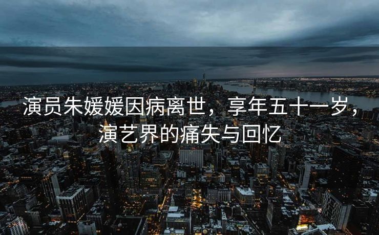 演员朱媛媛因病离世，享年五十一岁，演艺界的痛失与回忆