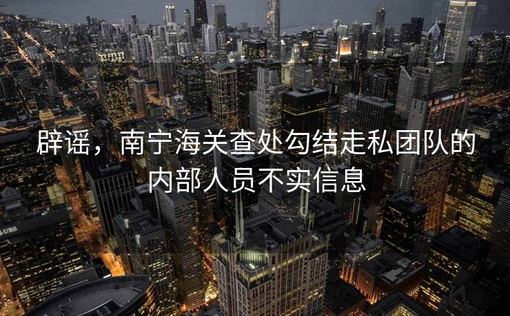 辟谣，南宁海关查处勾结走私团队的内部人员不实信息