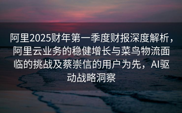 阿里2025财年第一季度财报深度解析，阿里云业务的稳健增长与菜鸟物流面临的挑战及蔡崇信的用户为先，AI驱动战略洞察