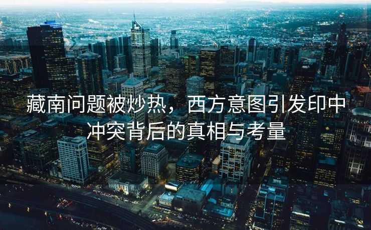 藏南问题被炒热，西方意图引发印中冲突背后的真相与考量