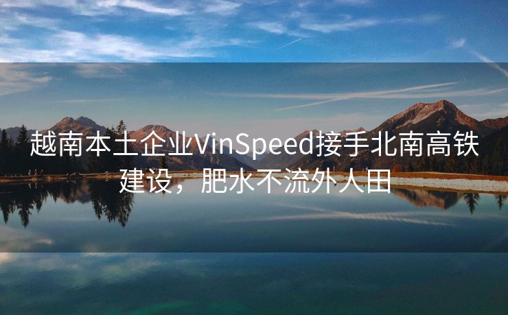 越南本土企业VinSpeed接手北南高铁建设，肥水不流外人田