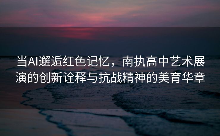 当AI邂逅红色记忆，南执高中艺术展演的创新诠释与抗战精神的美育华章