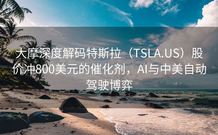 大摩深度解码特斯拉（TSLA.US）股价冲800美元的催化剂，AI与中美自动驾驶博弈