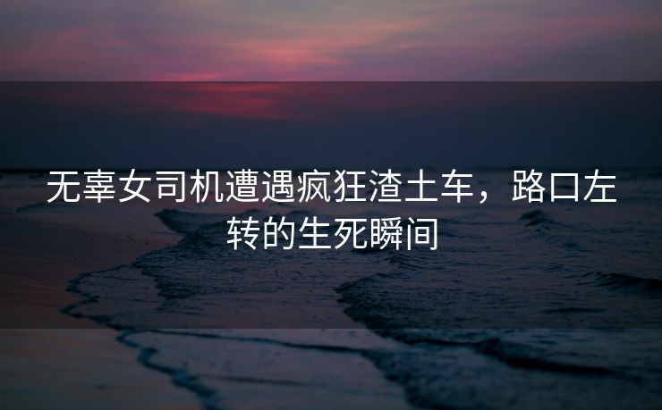 无辜女司机遭遇疯狂渣土车，路口左转的生死瞬间