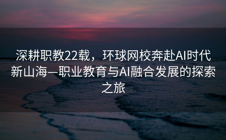 深耕职教22载，环球网校奔赴AI时代新山海—职业教育与AI融合发展的探索之旅