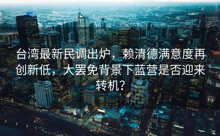 台湾最新民调出炉，赖清德满意度再创新低，大罢免背景下蓝营是否迎来转机？
