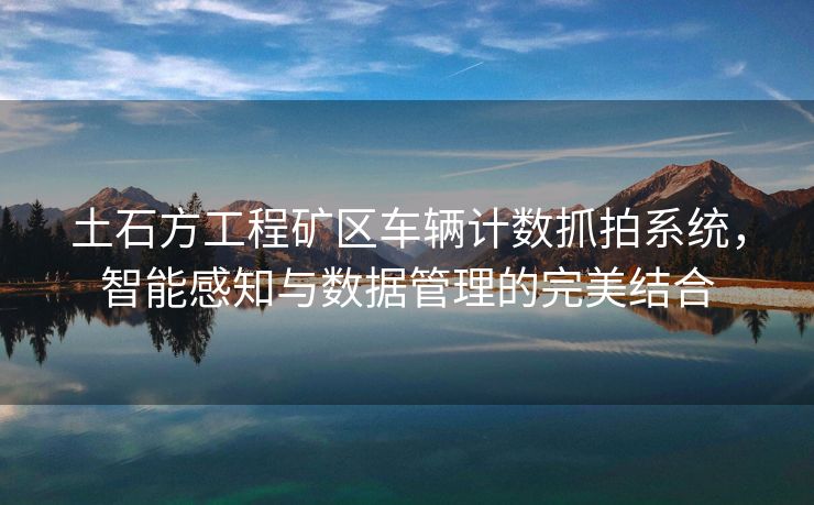 土石方工程矿区车辆计数抓拍系统，智能感知与数据管理的完美结合