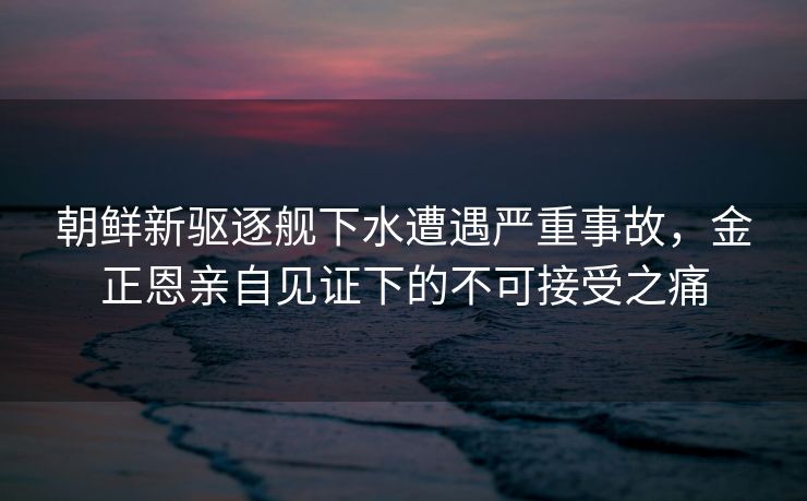 朝鲜新驱逐舰下水遭遇严重事故，金正恩亲自见证下的不可接受之痛