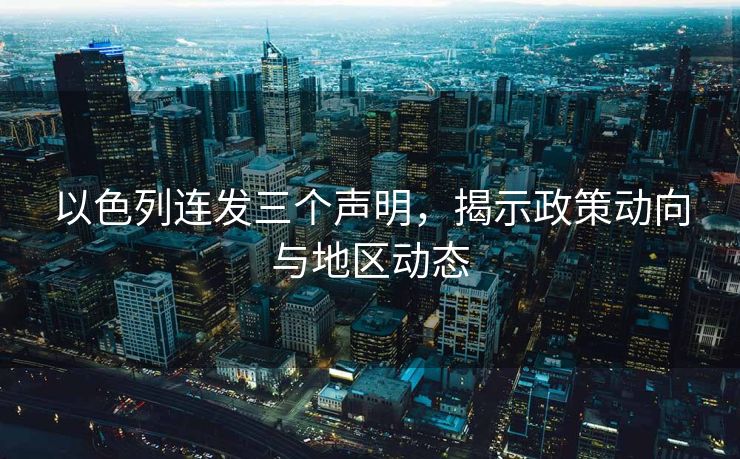 以色列连发三个声明，揭示政策动向与地区动态