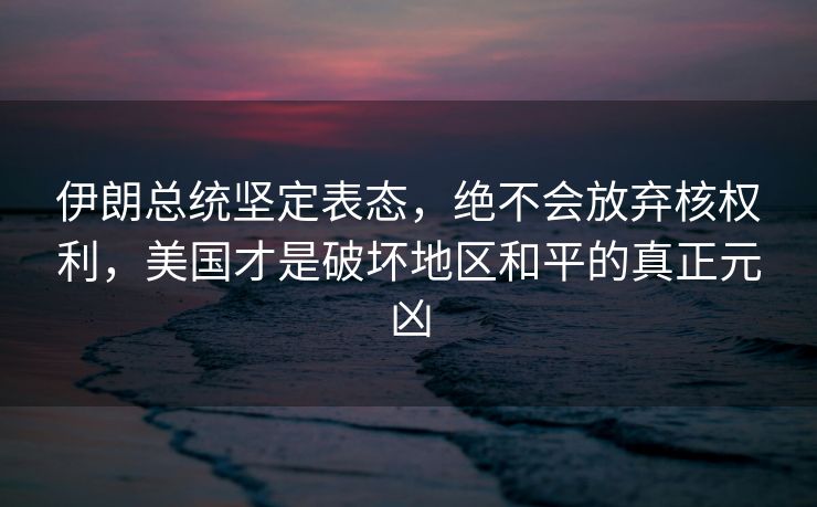 伊朗总统坚定表态，绝不会放弃核权利，美国才是破坏地区和平的真正元凶