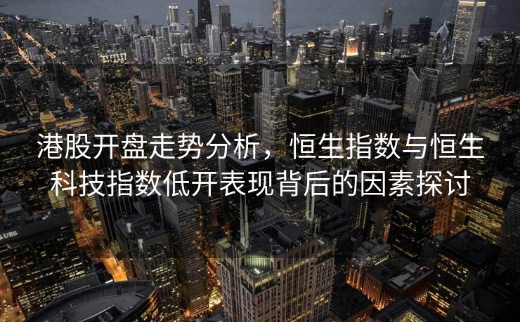 港股开盘走势分析，恒生指数与恒生科技指数低开表现背后的因素探讨