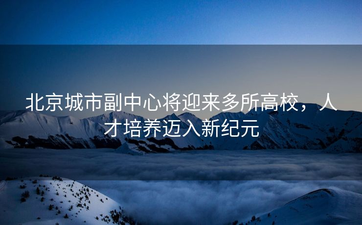 北京城市副中心将迎来多所高校，人才培养迈入新纪元
