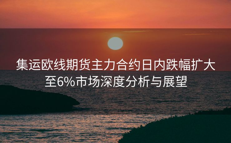 集运欧线期货主力合约日内跌幅扩大至6%市场深度分析与展望