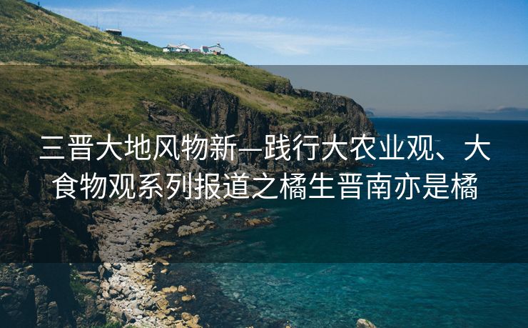 三晋大地风物新—践行大农业观、大食物观系列报道之橘生晋南亦是橘