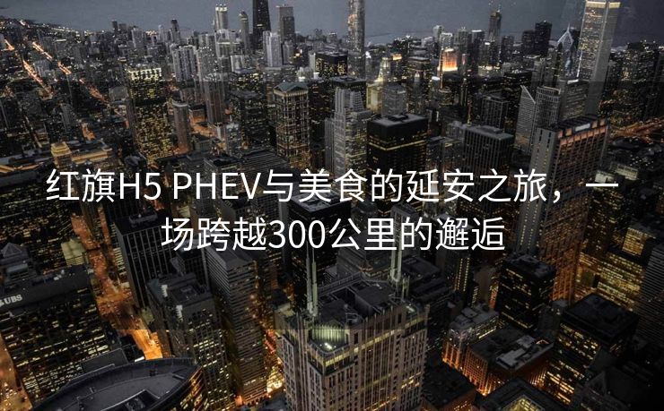 红旗H5 PHEV与美食的延安之旅，一场跨越300公里的邂逅