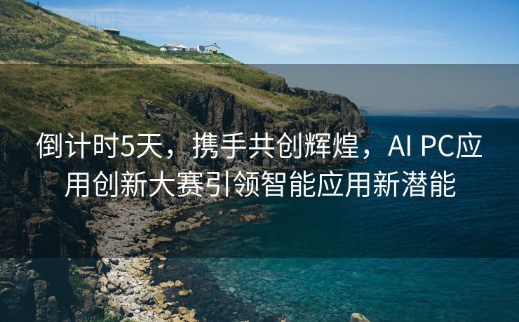 倒计时5天，携手共创辉煌，AI PC应用创新大赛引领智能应用新潜能