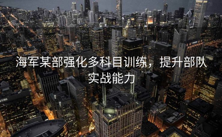 海军某部强化多科目训练，提升部队实战能力