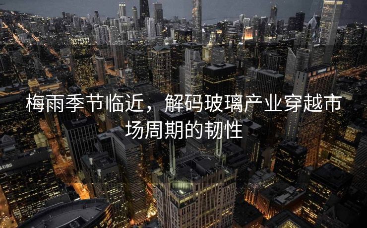 梅雨季节临近，解码玻璃产业穿越市场周期的韧性