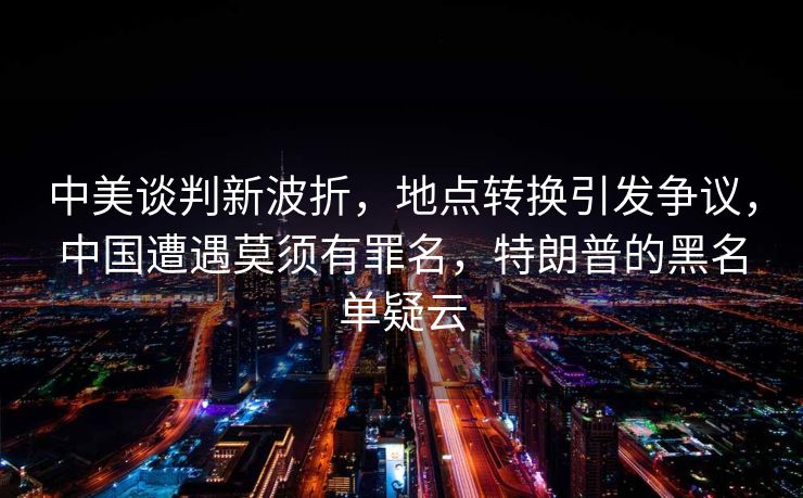 中美谈判新波折，地点转换引发争议，中国遭遇莫须有罪名，特朗普的黑名单疑云