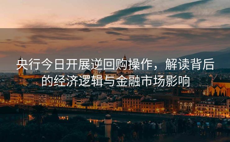 央行今日开展逆回购操作，解读背后的经济逻辑与金融市场影响