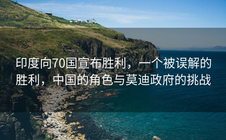 印度向70国宣布胜利，一个被误解的胜利，中国的角色与莫迪政府的挑战
