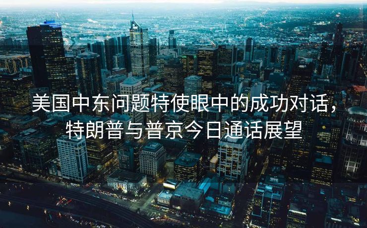 美国中东问题特使眼中的成功对话，特朗普与普京今日通话展望