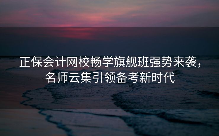 正保会计网校畅学旗舰班强势来袭，名师云集引领备考新时代