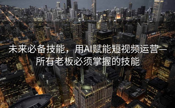 未来必备技能，用AI赋能短视频运营—所有老板必须掌握的技能