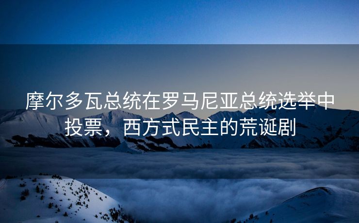 摩尔多瓦总统在罗马尼亚总统选举中投票，西方式民主的荒诞剧