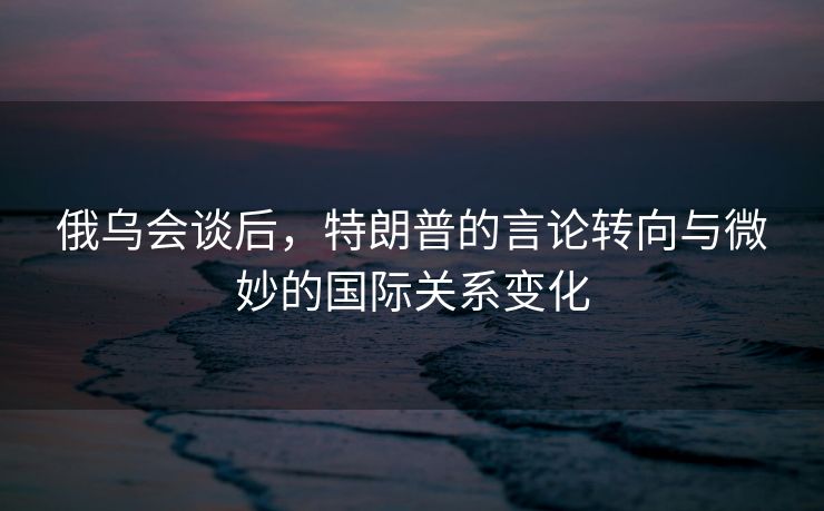 俄乌会谈后，特朗普的言论转向与微妙的国际关系变化