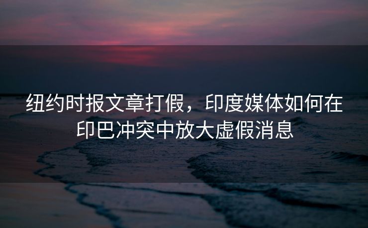 纽约时报文章打假，印度媒体如何在印巴冲突中放大虚假消息