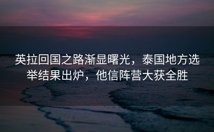 英拉回国之路渐显曙光，泰国地方选举结果出炉，他信阵营大获全胜