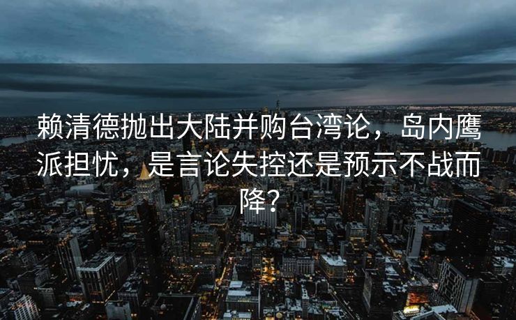 赖清德抛出大陆并购台湾论，岛内鹰派担忧，是言论失控还是预示不战而降？