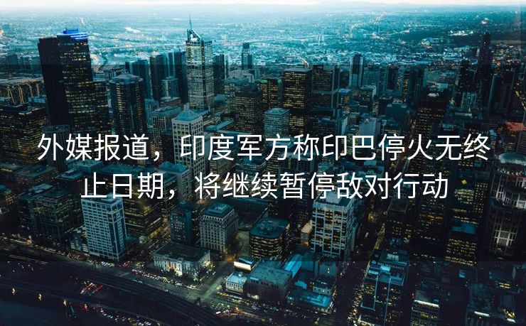 外媒报道，印度军方称印巴停火无终止日期，将继续暂停敌对行动