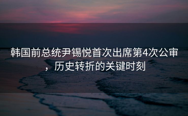 韩国前总统尹锡悦首次出席第4次公审，历史转折的关键时刻