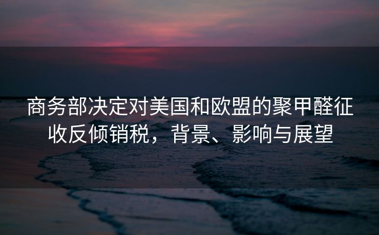 商务部决定对美国和欧盟的聚甲醛征收反倾销税，背景、影响与展望