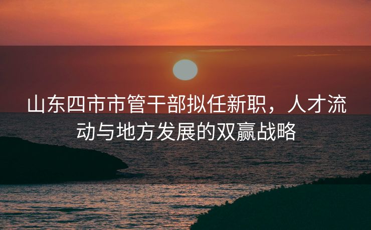 山东四市市管干部拟任新职，人才流动与地方发展的双赢战略
